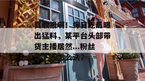真敢报啊!每日吃瓜曝出猛料,某平台头部带货主播居然...粉丝这下还怎么洗?