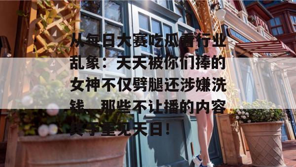 从每日大赛吃瓜看行业乱象：天天被你们捧的女神不仅劈腿还涉嫌洗钱，那些不让播的内容终于重见天日！