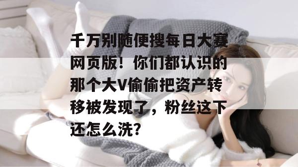 千万别随便搜每日大赛网页版！你们都认识的那个大V偷偷把资产转移被发现了，粉丝这下还怎么洗？